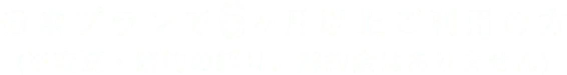 通常プランで6ヶ月以上ご利用の方(※変更・解約の縛り、解約金はありません)