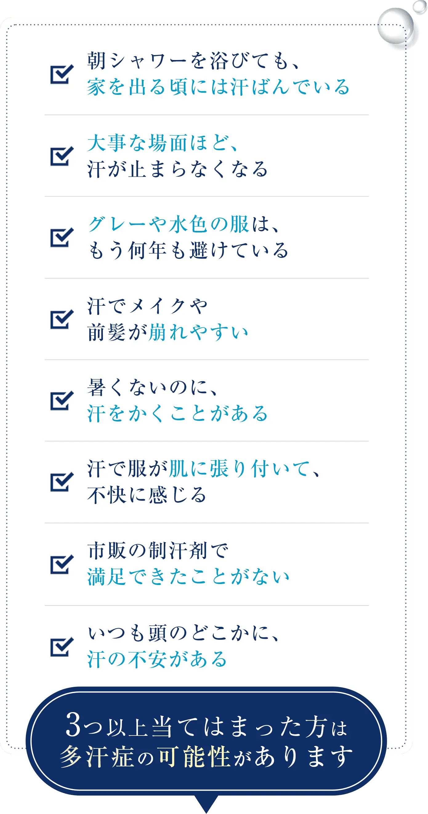朝シャワーを浴びても、家を出る頃には汗ばんでいる、大事な場面ほど、汗が止まらなくなる、グレーや水色の服は、もう何年も避けている、汗でメイクや前髪が崩れやすい、暑くないのに、汗をかくことがある、汗で服が肌に張り付いて、不快に感じる、市販の制汗剤で満足できたことがない、いつも頭のどこかに、汗の不安がある。3つ以上当てはまった方は多汗症の可能性があります