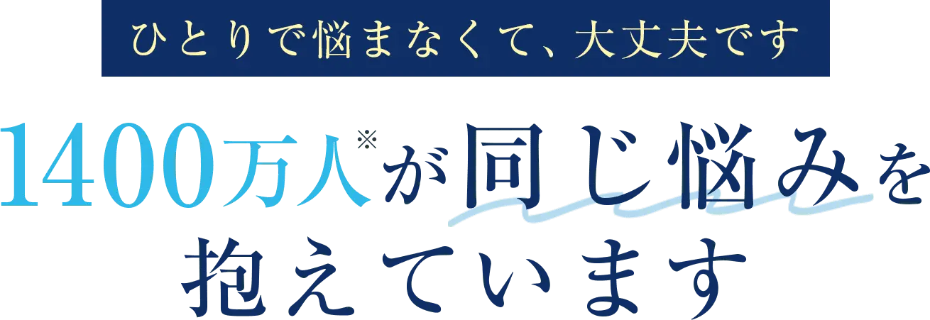 ひとりで悩まなくて、大丈夫です。1400万人※が同じ悩みを抱えています