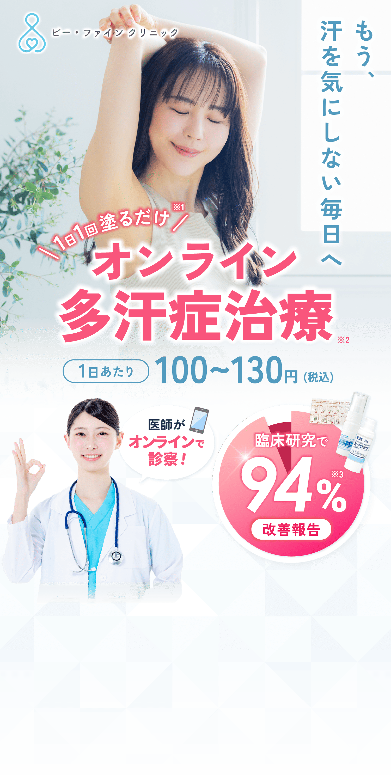 もう、汗を気にしない毎日へ 1日1回塗るだけ※1 オンライン多汗症治療※2 1日あたり100~130円(税込) 医師がオンラインで診察！ 臨床研究で改善報告94%※3