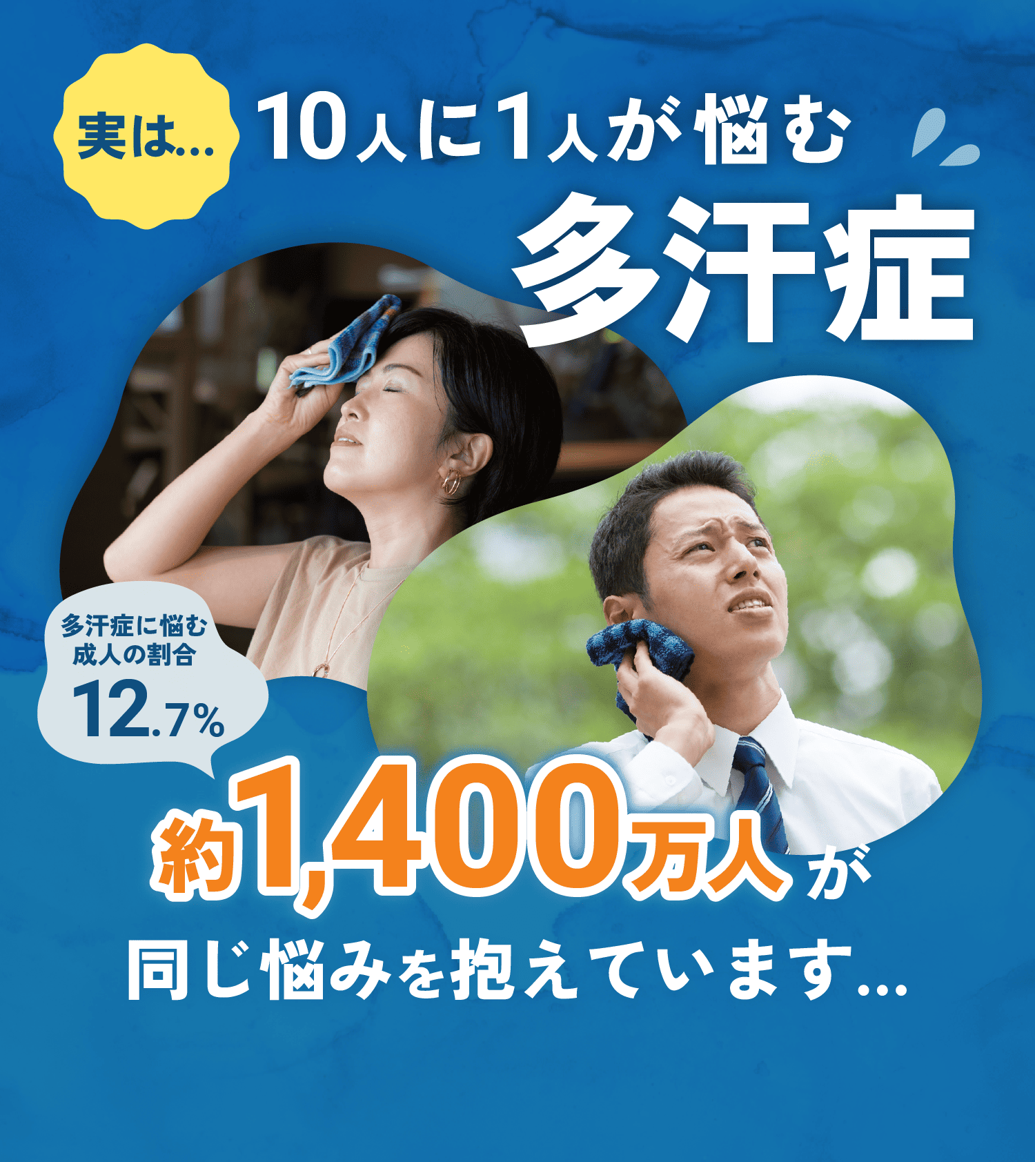 実は…10人に1人が悩む多汗症 多汗症に悩む成人の割合12.7% 約1,400万人が同じ悩みを抱えています…
